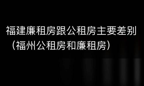 福建廉租房跟公租房主要差别（福州公租房和廉租房）