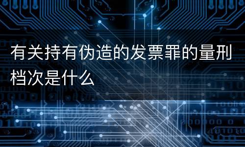 有关持有伪造的发票罪的量刑档次是什么
