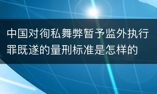 中国对徇私舞弊暂予监外执行罪既遂的量刑标准是怎样的