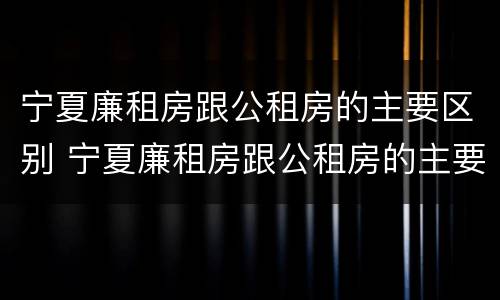 宁夏廉租房跟公租房的主要区别 宁夏廉租房跟公租房的主要区别是什么