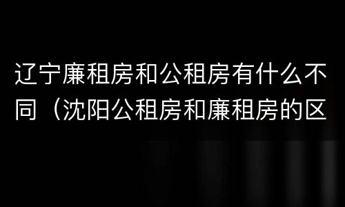 辽宁廉租房和公租房有什么不同（沈阳公租房和廉租房的区别）