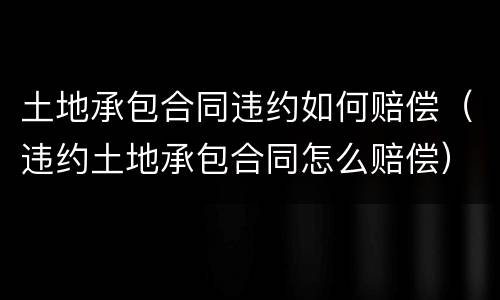 土地承包合同违约如何赔偿（违约土地承包合同怎么赔偿）