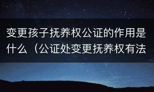 变更孩子抚养权公证的作用是什么（公证处变更抚养权有法律效力吗）