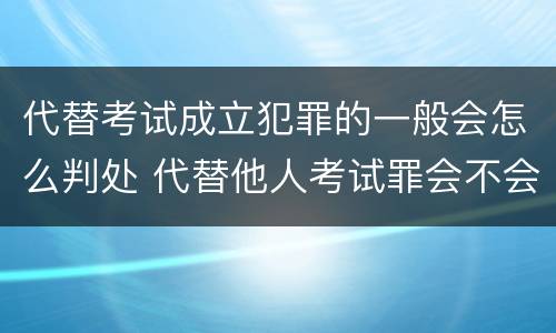 代替考试成立犯罪的一般会怎么判处 代替他人考试罪会不会逮捕