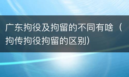 广东拘役及拘留的不同有啥（拘传拘役拘留的区别）