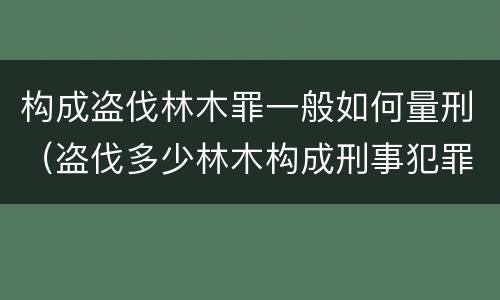 构成盗伐林木罪一般如何量刑（盗伐多少林木构成刑事犯罪）