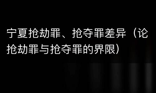 宁夏抢劫罪、抢夺罪差异（论抢劫罪与抢夺罪的界限）