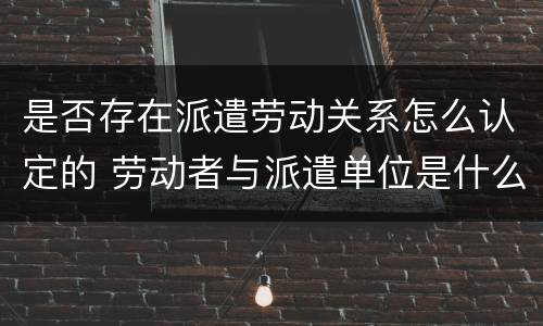 是否存在派遣劳动关系怎么认定的 劳动者与派遣单位是什么关系
