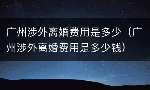广州涉外离婚费用是多少（广州涉外离婚费用是多少钱）