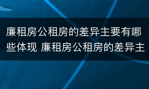 廉租房公租房的差异主要有哪些体现 廉租房公租房的差异主要有哪些体现形式