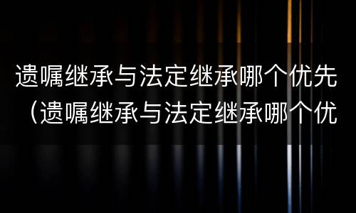 遗嘱继承与法定继承哪个优先（遗嘱继承与法定继承哪个优先一些）