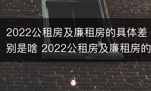 2022公租房及廉租房的具体差别是啥 2022公租房及廉租房的具体差别是啥呀