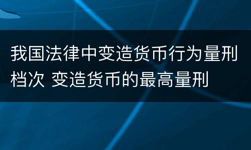 我国法律中变造货币行为量刑档次 变造货币的最高量刑