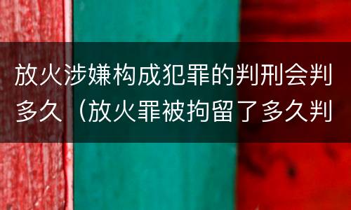 放火涉嫌构成犯罪的判刑会判多久（放火罪被拘留了多久判刑）