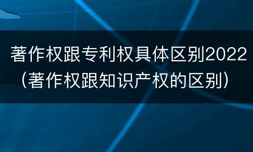 著作权跟专利权具体区别2022（著作权跟知识产权的区别）