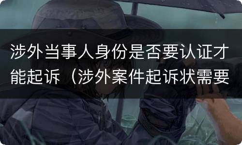 涉外当事人身份是否要认证才能起诉（涉外案件起诉状需要公证认证）