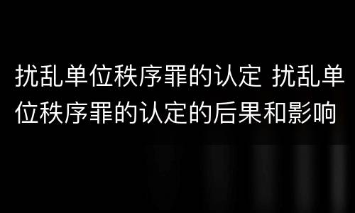 扰乱单位秩序罪的认定 扰乱单位秩序罪的认定的后果和影响