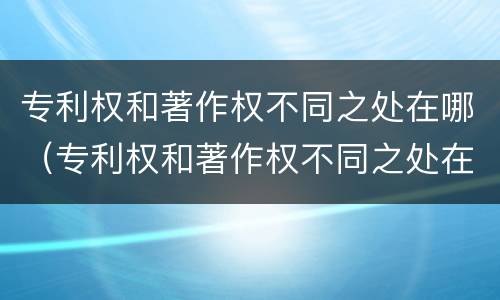 专利权和著作权不同之处在哪（专利权和著作权不同之处在哪个部门）