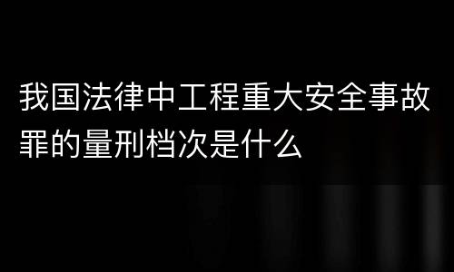 我国法律中工程重大安全事故罪的量刑档次是什么