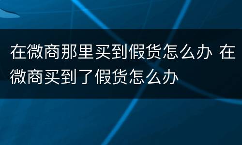 在微商那里买到假货怎么办 在微商买到了假货怎么办