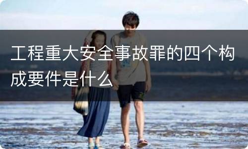 工程重大安全事故罪的四个构成要件是什么