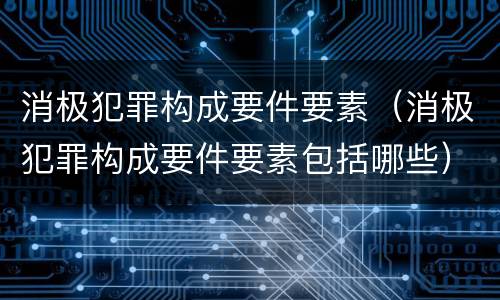 消极犯罪构成要件要素（消极犯罪构成要件要素包括哪些）