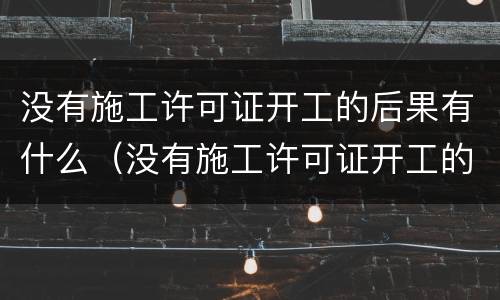 没有施工许可证开工的后果有什么（没有施工许可证开工的后果有什么影响）