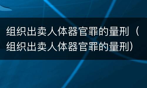 组织出卖人体器官罪的量刑（组织出卖人体器官罪的量刑）