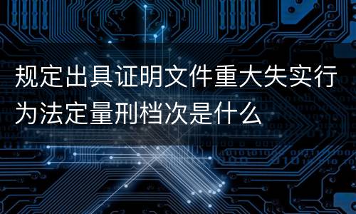 规定出具证明文件重大失实行为法定量刑档次是什么