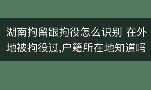 湖南拘留跟拘役怎么识别 在外地被拘役过,户籍所在地知道吗