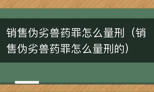 销售伪劣兽药罪怎么量刑(销售伪劣兽药罪怎么量刑的)