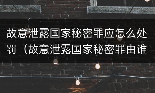 故意泄露国家秘密罪应怎么处罚（故意泄露国家秘密罪由谁立案）