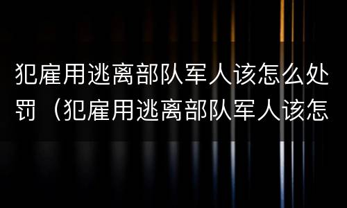 犯雇用逃离部队军人该怎么处罚（犯雇用逃离部队军人该怎么处罚他）