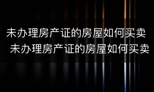 未办理房产证的房屋如何买卖 未办理房产证的房屋如何买卖交易