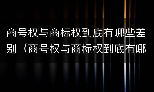 商号权与商标权到底有哪些差别（商号权与商标权到底有哪些差别呢）
