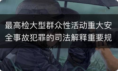 最高检大型群众性活动重大安全事故犯罪的司法解释重要规定包括什么