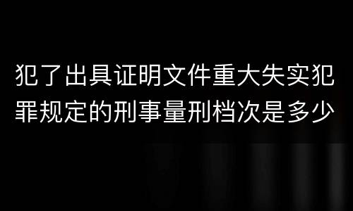犯了出具证明文件重大失实犯罪规定的刑事量刑档次是多少