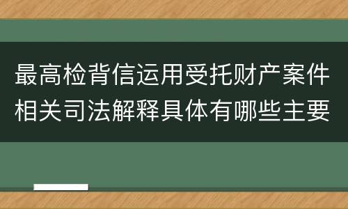 最高检背信运用受托财产案件相关司法解释具体有哪些主要规定