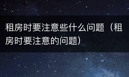租房时要注意些什么问题（租房时要注意的问题）