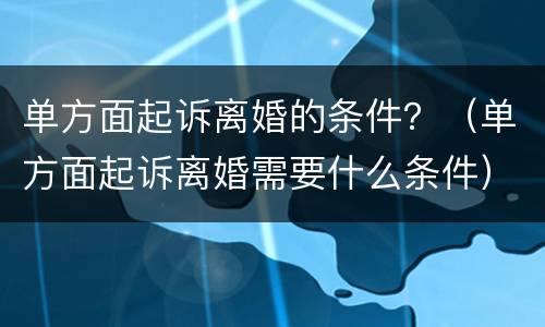 单方面起诉离婚的条件？（单方面起诉离婚需要什么条件）