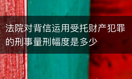 法院对背信运用受托财产犯罪的刑事量刑幅度是多少
