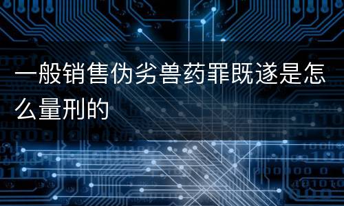 一般销售伪劣兽药罪既遂是怎么量刑的