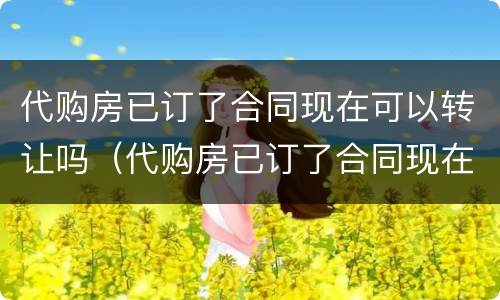 代购房已订了合同现在可以转让吗（代购房已订了合同现在可以转让吗怎么办）