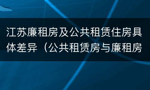 江苏廉租房及公共租赁住房具体差异（公共租赁房与廉租房的区别）