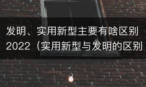 发明、实用新型主要有啥区别2022（实用新型与发明的区别有哪些）