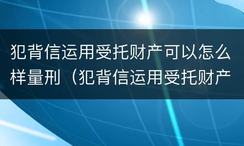 犯背信运用受托财产可以怎么样量刑（犯背信运用受托财产可以怎么样量刑吗）