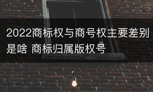 2022商标权与商号权主要差别是啥 商标归属版权号