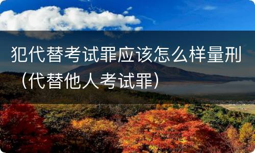 犯代替考试罪应该怎么样量刑（代替他人考试罪）