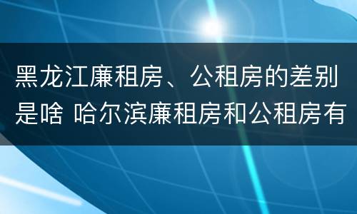 黑龙江廉租房、公租房的差别是啥 哈尔滨廉租房和公租房有什么区别