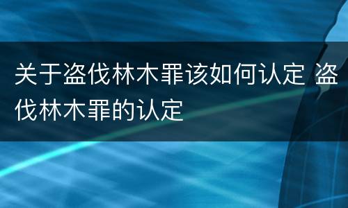 关于盗伐林木罪该如何认定 盗伐林木罪的认定